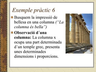 Exemple pràctic 6 Busquem la impressió de bellesa en una columna  (“La columna és bella”) Observació d´una columna:  La columna x ocupa una part determinada d´un temple grec, presenta unes determinades dimensions i proporcions. 
