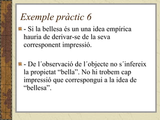 Exemple pràctic 6 - Si la bellesa és un una idea empírica hauria de derivar-se de la seva corresponent impressió. - De l´observació de l´objecte no s´infereix la propietat “bella”. No hi trobem cap impressió que correspongui a la idea de “bellesa”. 
