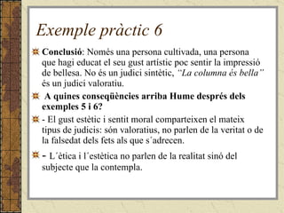 Exemple pràctic 6 Conclusió : Només una persona cultivada, una persona que hagi educat el seu gust artístic poc sentir la impressió de bellesa. No és un judici sintètic,  “La columna és bella”  és un judici valoratiu. A quines conseqüències arriba Hume després dels exemples 5 i 6?  - El gust estètic i sentit moral comparteixen el mateix tipus de judicis: són valoratius, no parlen de la veritat o de la falsedat dels fets als que s´adrecen. -  L´ètica i l´estètica no parlen de la realitat sinó del subjecte que la contempla. 