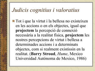 Judicis cognitius i valoratius Tot i que la virtut i la bellesa no existeixen en les accions o en els objectes, igual que  projectem  la percepció de connexió necessària a la realitat física,  projectem  les nostres percepcions de virtut i bellesa a determinades accions i a determinats objectes, com si realment existissin en la realitat. ( Barry Stroud ,  Hume , Mexico Universidad Autónoma de Mexico, 1986) 