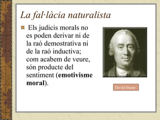 La fal·làcia naturalista Els judicis morals no es poden derivar ni de la raó demostrativa ni de la raó inductiva; com acabem de veure, són producte del sentiment ( emotivisme moral ). David Hume 