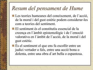 Resum del pensament de Hume Les teories humeanes del coneixement, de l´acció, de la moral i del gust estètic podem considerar-les com a teories del sentiment.  El sentiment és el constitutiu essencial de la creença en l´àmbit epistemològic i de l´emoció valorativa en l´àmbit de l´acció, de la moral i del gust estètic.  És el sentiment el que ens fa escollir entre un judici vertader o fals, entre una acció bona o dolenta, entre una obra d´art bella o espantosa. 