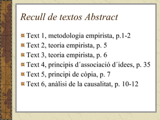 Recull de textos Abstract Text 1, metodologia empirista, p.1-2 Text 2, teoria empirista, p. 5 Text 3, teoria empirista, p. 6 Text 4, principis d´associació d´idees, p. 35 Text 5, principi de còpia, p. 7 Text 6, anàlisi de la causalitat, p. 10-12 