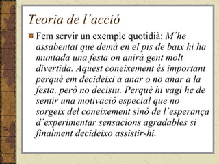 Teoria de l´acció Fem servir un exemple quotidià:  M´he assabentat que demà en el pis de baix hi ha muntada una festa on anirà gent molt divertida. Aquest coneixement és important perquè em decideixi a anar o no anar a la festa, però no decisiu. Perquè hi vagi he de sentir una motivació especial que no sorgeix del coneixement sinó de l´esperança d´experimentar sensacions agradables si finalment decideixo assistir-hi. 