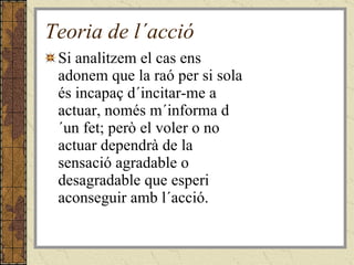 Teoria de l´acció Si analitzem el cas ens adonem que la raó per si sola és incapaç d´incitar-me a actuar, només m´informa d´un fet; però el voler o no actuar dependrà de la sensació agradable o desagradable que esperi aconseguir amb l´acció. 