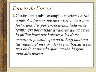 Teoria de l´acció Continuem amb l´exemple anterior:  La raó a més d´informar-me de l´existència d´una festa, amb l´experiència acumulada en el temps, em pot ajudar a valorar quina seria la millor hora per baixar: a les dotze encara és possible que no hi hagi ambient, tal vegada el més prudent seria baixar a les tres de la matinada quan arriba la gent amb més marxa.   