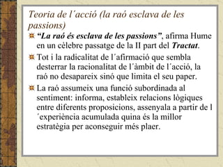 Teoria de l´acció (la raó esclava de les passions) “ La raó és esclava de les passions” , afirma Hume en un cèlebre passatge de la II part del  Tractat .  Tot i la radicalitat de l´afirmació que sembla desterrar la racionalitat de l´àmbit de l´acció, la raó no desapareix sinó que limita el seu paper.  La raó assumeix una funció subordinada al sentiment: informa, estableix relacions lògiques entre diferents proposicions, assenyala a partir de l´experiència acumulada quina és la millor estratègia per aconseguir més plaer. 
