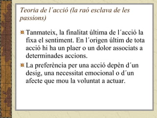 Teoria de l´acció (la raó esclava de les passions) Tanmateix, la finalitat última de l´acció la fixa el sentiment. En l´origen últim de tota acció hi ha un plaer o un dolor associats a determinades accions.  La preferència per una acció depèn d´un desig, una necessitat emocional o d´un afecte que mou la voluntat a actuar. 