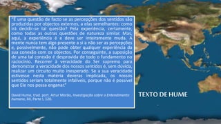 TEXTO DE HUME
“É uma questão de facto se as percepções dos sentidos são
produzidas por objectos externos, a elas semelhantes: como
irá decidir-se tal questão? Pela experiência, certamente,
como todas as outras questões de natureza similar. Mas,
aqui, a experiência é e deve ser inteiramente muda. A
mente nunca tem algo presente a si a não ser as percepções
e, possivelmente, não pode obter qualquer experiência da
sua conexão com os objectos. Por conseguinte, a suposição
de uma tal conexão é desprovida de todo o fundamento no
raciocínio. Recorrer à veracidade do Ser supremo para
demonstrar a veracidade dos nossos sentidos é, sem dúvida,
realizar um circuito muito inesperado. Se a sua veracidade
estivesse nesta matéria deveras implicada, os nossos
sentidos seriam totalmente infalíveis, porque não é possível
que Ele nos possa enganar.”
David Hume, trad. port. Artur Morão, Investigação sobre o Entendimento
humano, XII, Parte I, 120.
 