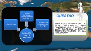 QUESTÃO
MAÇA EM
CIMA DE
UMA MESA
2. TACTO E VISÃO
1.TEMOS A
IMPRESSÃO
SENSÍVEL DA MESA
E DA MAÇÃ
3. FORMAMOS A
IDEIA DE MESA E
DE MAÇA
SERÁ A IDEIA DE MAÇA E/OU DE
MESA SUFICIENMTE PARA
CONFIRMAR QUE A MESA E A
MAÇA CONTINUAM A EXISTIR
INDEPENDENTEMENTE DA SUA
PERCEPÇÃO?
 