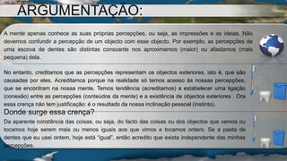 A mente apenas conhece as suas próprias percepções, ou seja, as impressões e as ideias. Não
devemos confundir a percepção de um objecto com esse objecto. Por exemplo, as percepções de
uma escova de dentes são distintas consoante nos aproximamos (maior) ou afastamos (mais
pequena) dela.
No entanto, creditamos que as percepções representam os objectos exteriores, isto é, que são
causadas por eles. Acreditamos porque na realidade só temos acesso às nossas percepções,
que se encontram na nossa mente. Temos tendência (acreditamos) a estabelecer uma ligação
(conexão) entre as percepções (conteúdos da mente) e a existência de objectos exteriores . Ora
essa crença não tem justificação: é o resultado da nossa inclinação pessoal (instinto).
Donde surge essa crença?
Da aparente constância das coisas, ou seja, do facto das coisas ou dos objectos que vemos ou
tocamos hoje serem mais ou menos iguais aos que vimos e tocamos ontem. Se a pasta de
dentes que eu usei ontem, hoje está “igual”, então acredito que exista independente das minhas
percepções.
ARGUMENTAÇÃO:
 
