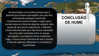 As alucinações e os sonhos provam que é
possível que existam percepções sem que lhes
corresponda qualquer impressão.
Intuitivamente somos levados a supôr que o
mundo externo é feito de objectos estáveis. Mas
aquilo de que temos experiência é efémero
(momentâneo) dado que não temos impressão
da conjunção constante entre as nossas
percepções e os objectos físicos exteriores.
Logo, a nossa crença instintiva de que o mundo
é feito de objectos diferentes e constantes é
injustificada.
CONCLUSÃO
DE HUME
 