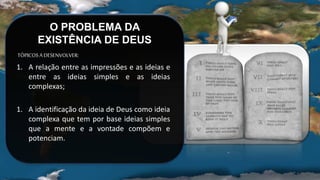 O PROBLEMA DA
EXISTÊNCIA DE DEUS
TÓPICOSADESENVOLVER:
1. A relação entre as impressões e as ideias e
entre as ideias simples e as ideias
complexas;
1. A identificação da ideia de Deus como ideia
complexa que tem por base ideias simples
que a mente e a vontade compõem e
potenciam.
 