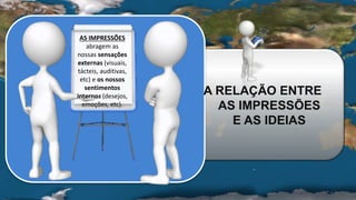 AS IMPRESSÕES
abragem as
nossas sensações
externas (visuais,
tácteis, auditivas,
etc) e os nossos
sentimentos
internos (desejos,
emoções, etc).
A RELAÇÃO ENTRE
AS IMPRESSÕES
E AS IDEIAS
 