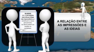 A RELAÇÃO ENTRE
AS IMPRESSÕES E
AS IDEIAS
AS IDEIAS
são as percepções
mais ténues (cópia
das impressões) que
constituem o nosso
pensamento.
As ideias podem ser
simples ou
complexas.
 