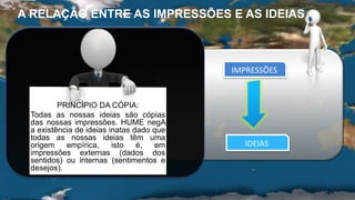 PRINCÍPIO DA CÓPIA:
Todas as nossas ideias são cópias
das nossas impressões. HUME negA
a existência de ideias inatas dado que
todas as nossas ideias têm uma
origem empírica, isto é, em
impressões externas (dados dos
sentidos) ou internas (sentimentos e
desejos).
IMPRESSÕES
IDEIAS
A RELAÇÃO ENTRE AS IMPRESSÕES E AS IDEIAS
 