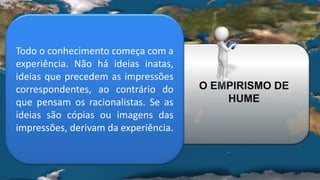 Todo o conhecimento começa com a
experiência. Não há ideias inatas,
ideias que precedem as impressões
correspondentes, ao contrário do
que pensam os racionalistas. Se as
ideias são cópias ou imagens das
impressões, derivam da experiência.
O EMPIRISMO DE
HUME
 