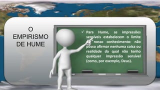 O
EMPIRISMO
DE HUME
 Para Hume, as impressões
sensíveis estabelecem o limite
do nosso conhecimento: não
posso afirmar nenhuma coisa ou
realidade da qual não tenho
qualquer impressão sensível
(como, por exemplo, Deus).
 