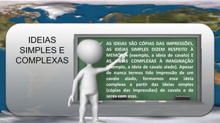 IDEIAS
SIMPLES E
COMPLEXAS
 AS IDEIAS SÃO CÓPIAS DAS IMPRESSÕES,
AS IDEIAS SIMPLES DIZEM RESPEITO À
MEMÓRIA (exemplo, a ideia de cavalo) E
AS IDEIAS COMPLEXAS À IMAGINAÇÃO
(exemplo, a ideia de cavalo alado). Apesar
de nunca termos tido impressão de um
cavalo alado, formamos essa ideia
complexa a partir das ideias simples
(cópias das impressões) de cavalo e de
seres com asas.
 
