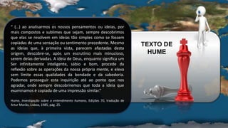 “ (…) ao analisarmos os nossos pensamentos ou ideias, por
mais compostos e sublimes que sejam, sempre descobrimos
que elas se resolvem em ideias tão simples como se fossem
copiadas de uma sensação ou sentimento precedente. Mesmo
as ideias que, à primeira vista, parecem afastadas desta
origem, descobre-se, após um escrutínio mais minucioso,
serem delas derivadas. A ideia de Deus, enquanto significa um
Ser infinitamente inteligente, sábio e bom, procede da
reflexão sobre as operações da nossa própria mente, e eleva
sem limite essas qualidades da bondade e da sabedoria.
Podemos prosseguir esta inquirição até ao ponto que nos
agradar, onde sempre descobriremos que toda a ideia que
examinamos é copiada de uma impressão similar.”
Hume, Investigação sobre o entendimento humano, Edições 70, tradução de
Artur Morão, Lisboa, 1985, pág. 25.
TEXTO DE
HUME
 