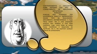 CONTRARIAMENTE A DESCARTES;
HUME DEFENDE QUE NÂO HÁ
CONHECIMENTO DE REALIDADES
METAFÍSICAS.
PORQUÊ?
PORQUE NÂO PODEMOS TER
EXPERIÊNCIA DIRECTA (IMPRESSÔES)
DESSE TIPO DE REALIDADES.
ARGUMENTO ANTIMETAFÍSICO: A frase
"Deus existe“ não é uma proposição
empírica nem analítica: é uma frase
metafísica. Logo, como todas as outras
frases metafísicas é desprovida de
significado, isto é, não exprimem qualquer
espécie de conhecimento.
 