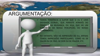 ARGUMENTAÇÃO:
 TEMOS TENDÊNCIA A SUPOR QUE O EU É UMA
ENTIDADE ESTÁVEL, QUE PERSISTE ATRAVÉS DO
TEMPO E DA MUDANÇA, OU SEJA, QUE HÁ UM
SUBSTRATO DA NOSSA PERCEPÇÃO, DO NOSSO
PENSAMENTO;
 NO ENTANTO, NÃO HÁ IMPRESSÃO DO EU, APENAS
TEMOS IMPRESSÕES PARTICULARES, COMO AS DE
CALOR OU DE FRIO, DE DOR OU DE PRAZER, ETC.
 