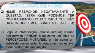  HUME RESPONDE NEGATIVAMENTE À
QUESTÃO: “SERÁ QUE PODEMOS TER
CONHECIMENTO DO EU? DADO QUE NÃO
HÁ QUALQUER IMPRESSÃO DA IDEIA DE EU;
 Logo, a introspecção (análise interior) apenas
nos permite PENSAR o eu como um feixe de
PERCEPÇÕES MUTÁVEIS, e não como um
substrato permanente. A crença num eu estável
é um produto da imaginação.
 