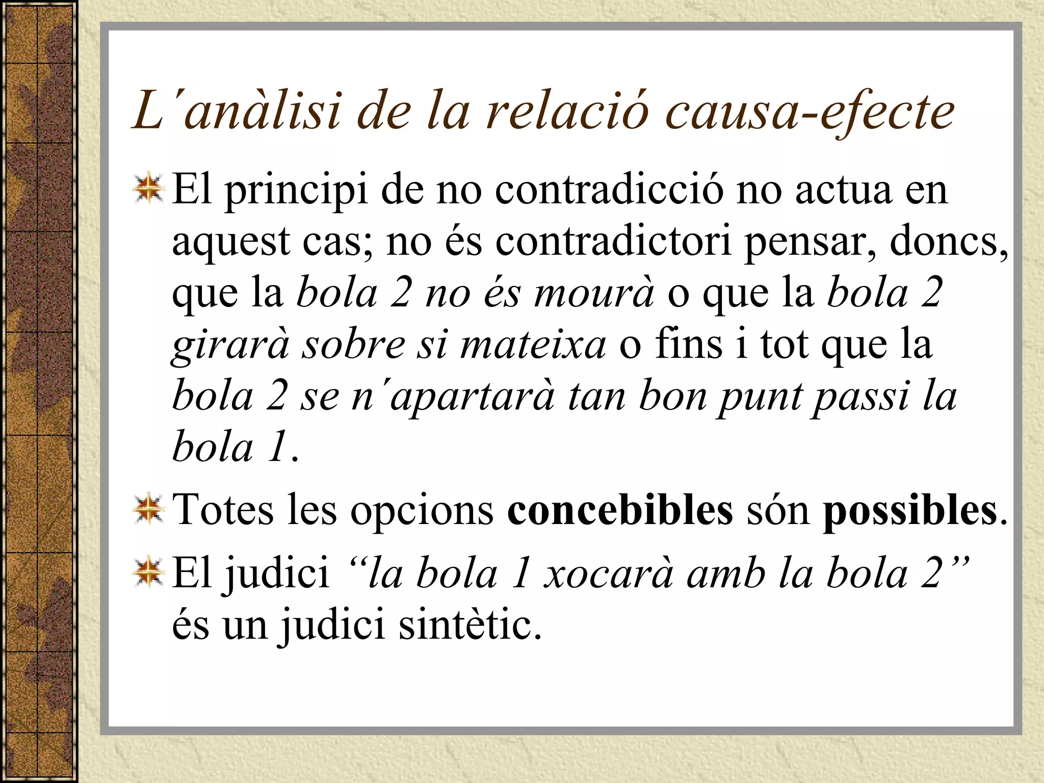 L´anàlisi de la relació causa-efecte El principi de no contradicció no actua en aquest cas; no és contradictori pensar, doncs, que la  bola 2 no és mourà  o que la  bola 2 girarà sobre si mateixa  o fins i tot   que la  bola 2 se n´apartarà tan bon punt passi la bola 1 . Totes les opcions  concebibles  són  possibles . El judici  “la bola 1 xocarà amb la bola 2”  és un judici sintètic. 