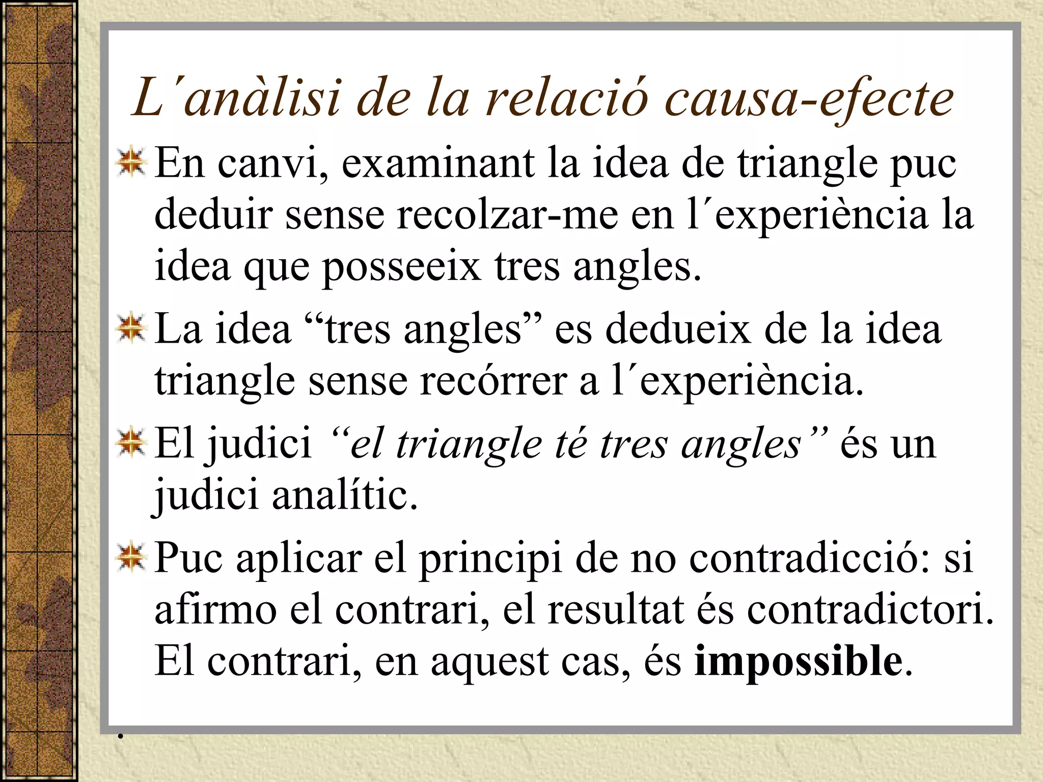 L´anàlisi de la relació causa-efecte En canvi, examinant la idea de triangle puc deduir sense recolzar-me en l´experiència la idea que posseeix tres angles.  La idea “tres angles” es dedueix de la idea triangle sense recórrer a l´experiència. El judici  “el triangle té tres angles”  és un judici analític. Puc aplicar el principi de no contradicció: si afirmo el contrari, el resultat és contradictori. El contrari, en aquest cas, és  impossible . . 