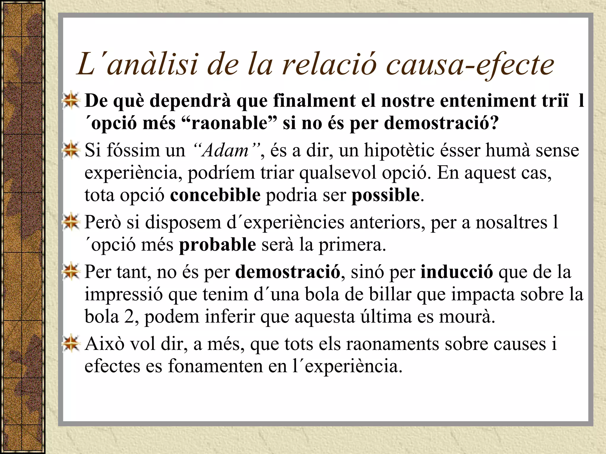 L´anàlisi de la relació causa-efecte De què dependrà que finalment el nostre enteniment triï  l´opció més “raonable” si no és per demostració? Si fóssim un  “Adam” , és a dir, un hipotètic ésser humà sense experiència, podríem triar qualsevol opció. En aquest cas, tota opció  concebible  podria ser  possible . Però si disposem d´experiències anteriors, per a nosaltres l´opció més  probable  serà la primera. Per tant, no és per  demostració , sinó per  inducció  que de la impressió que tenim d´una bola de billar que impacta sobre la bola 2, podem inferir que aquesta última es mourà. Això vol dir, a més, que tots els raonaments sobre causes i efectes es fonamenten en l´experiència. 