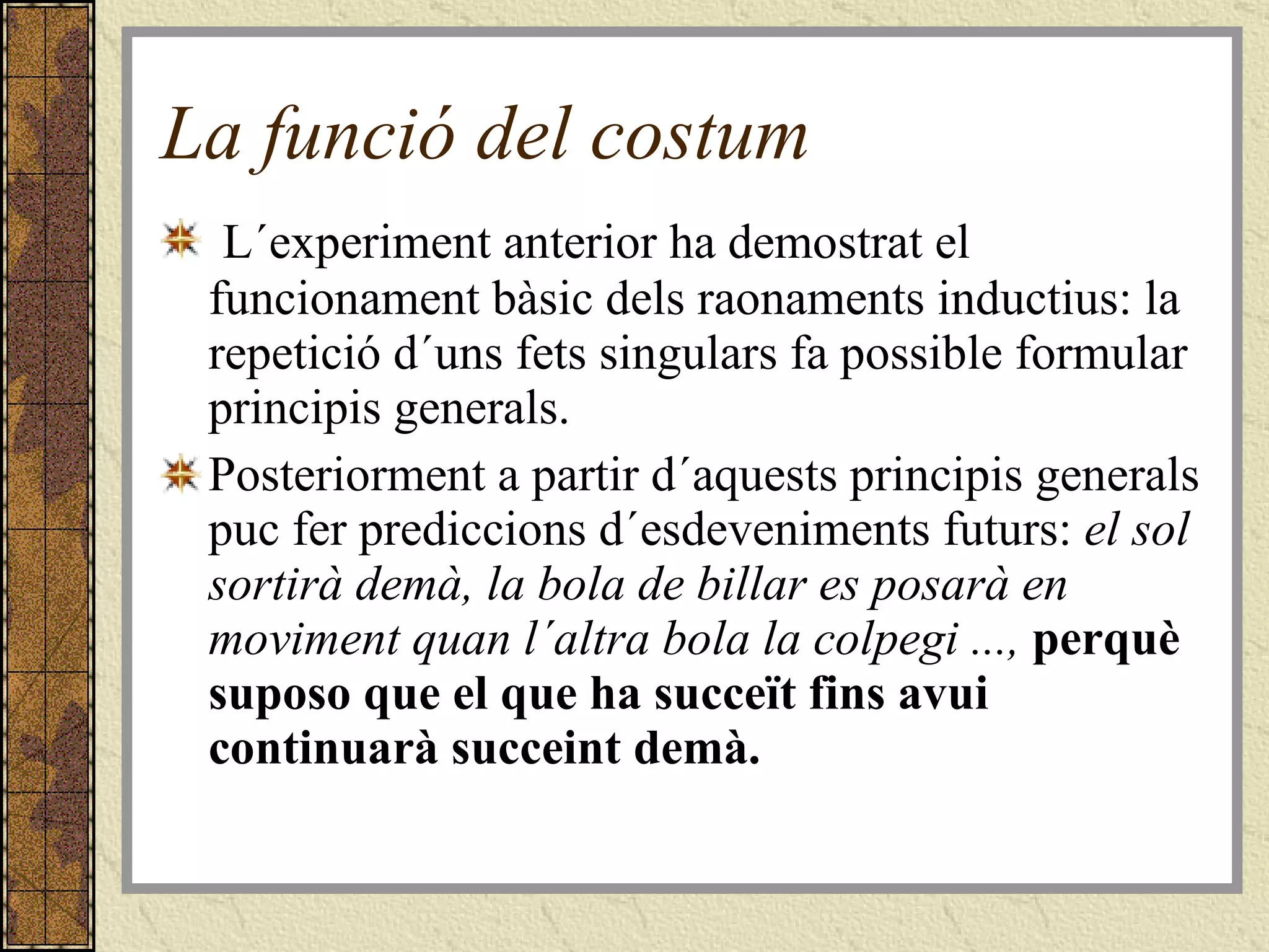 La funció del costum L´experiment anterior ha demostrat el funcionament bàsic dels raonaments inductius: la repetició d´uns fets singulars fa possible formular principis generals.  Posteriorment a partir d´aquests principis generals puc fer prediccions d´esdeveniments futurs:  el sol sortirà demà, la bola de billar es posarà en moviment quan l´altra bola la colpegi ...,  perquè suposo que el que ha succeït fins avui continuarà succeint demà. 