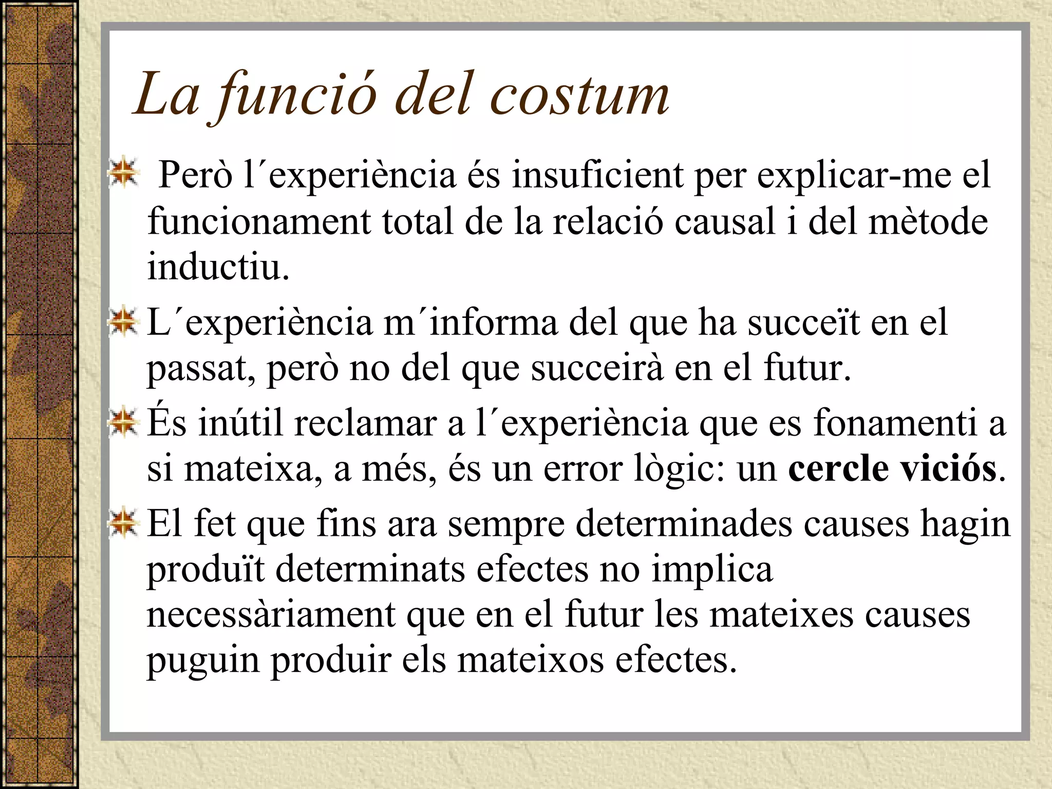 La funció del costum Però l´experiència és insuficient per explicar-me el funcionament total de la relació causal i del mètode inductiu. L´experiència m´informa del que ha succeït en el passat, però no del que succeirà en el futur.  És inútil reclamar a l´experiència que es fonamenti a si mateixa, a més, és un error lògic: un  cercle viciós .  El fet que fins ara sempre determinades causes hagin produït determinats efectes no implica necessàriament que en el futur les mateixes causes puguin produir els mateixos efectes.  