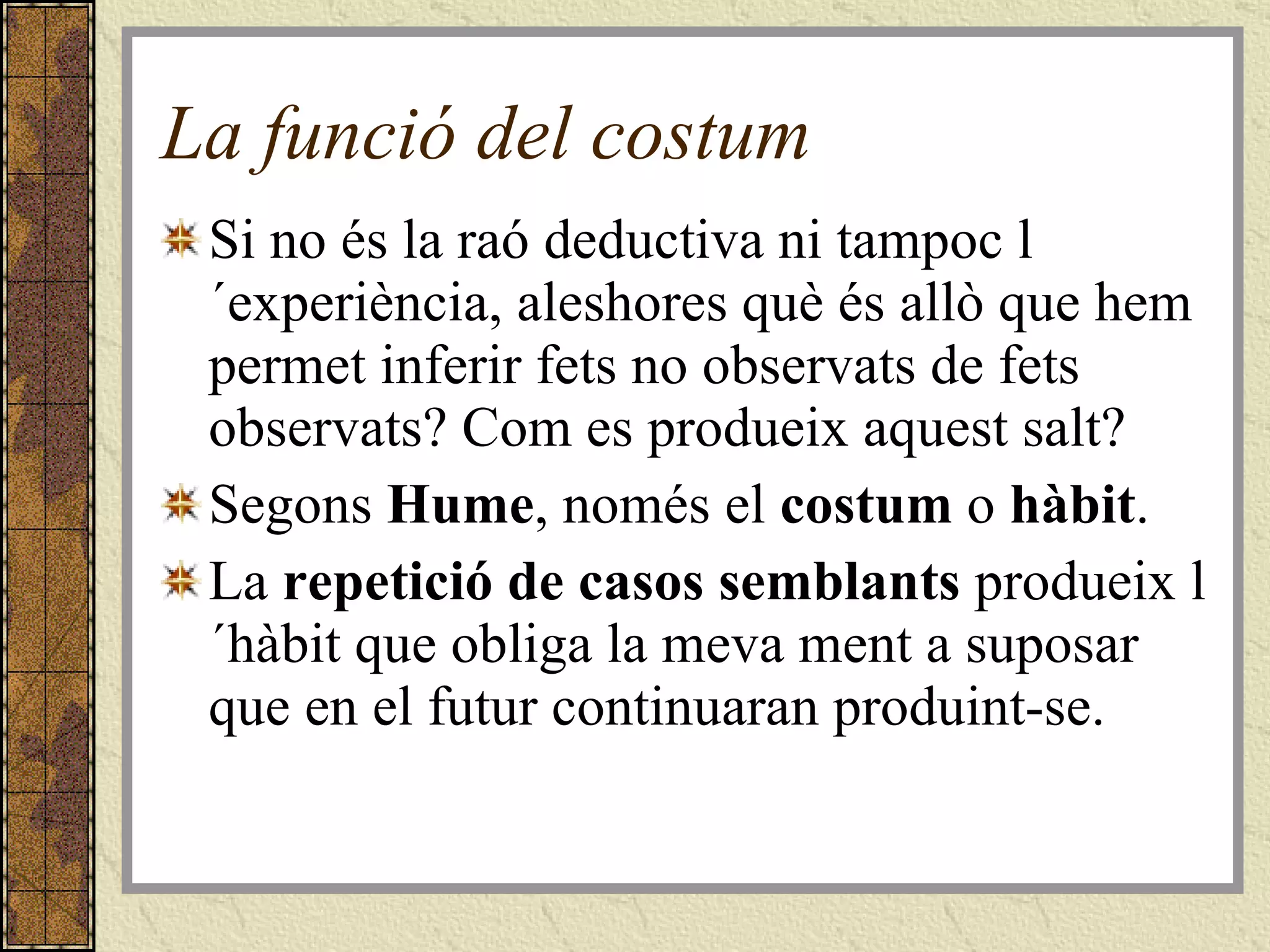 La funció del costum Si no és la raó deductiva ni tampoc l´experiència, aleshores què és allò que hem permet inferir fets no observats de fets observats? Com es produeix aquest salt? Segons  Hume , només el  costum  o  hàbit . La  repetició de casos semblants  produeix l´hàbit que obliga la meva ment a suposar que en el futur continuaran produint-se.  