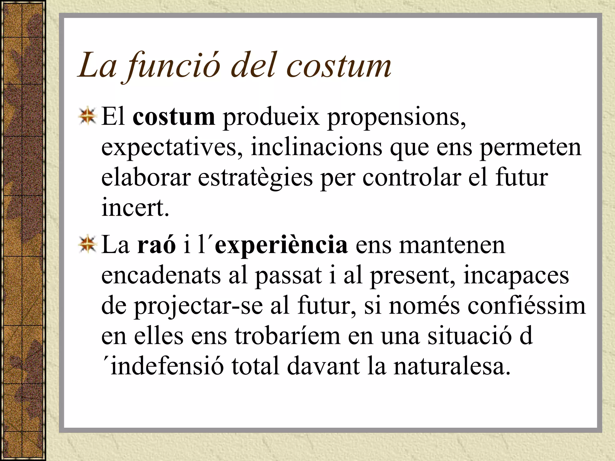 La funció del costum El  costum  produeix propensions, expectatives, inclinacions que ens permeten elaborar estratègies per controlar el futur incert.  La  raó  i l´ experiència  ens mantenen encadenats al passat i al present, incapaces de projectar-se al futur, si només confiéssim en elles ens trobaríem en una situació d´indefensió total davant la naturalesa.  