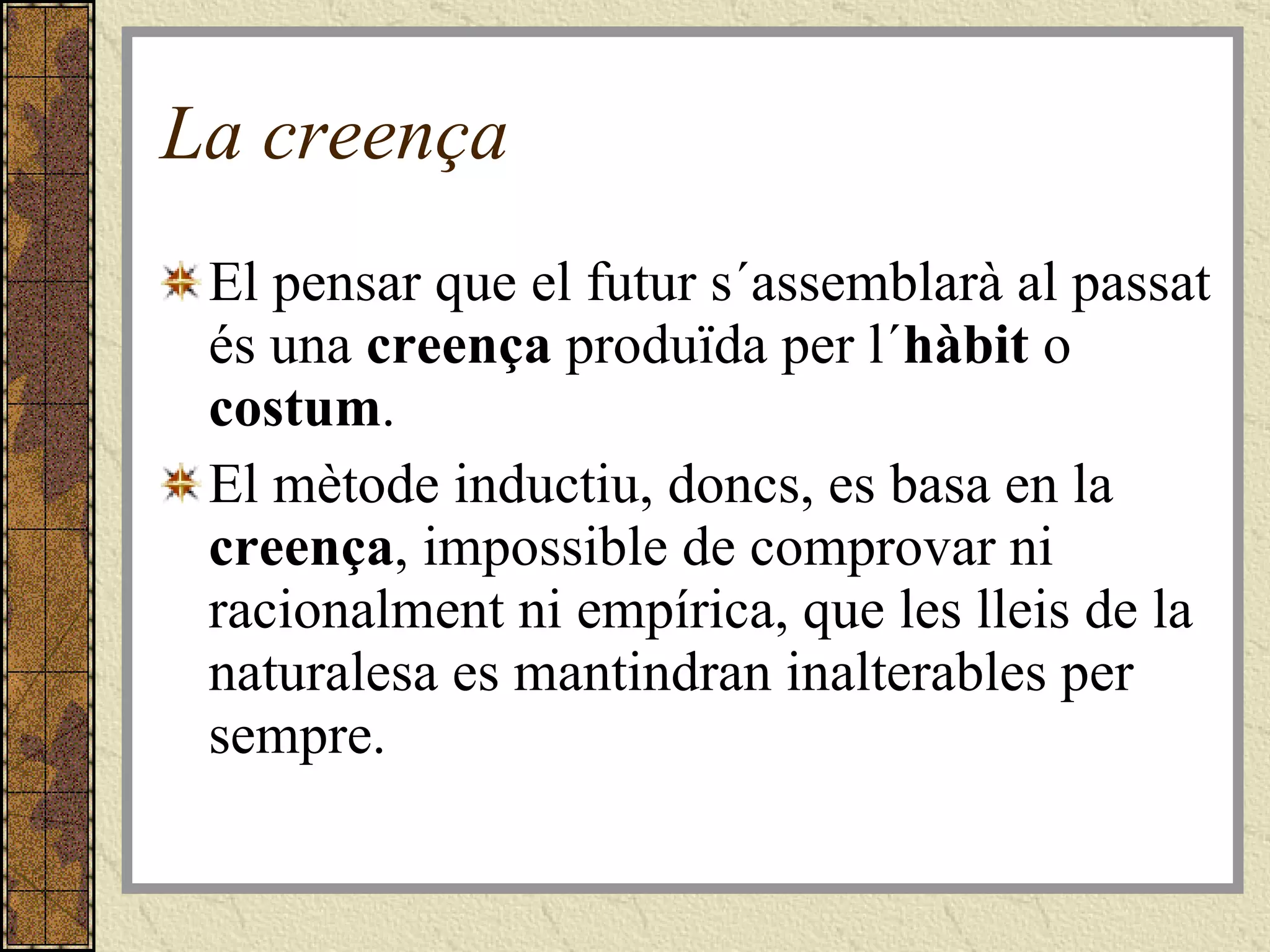 La creença El pensar que el futur s´assemblarà al passat és una  creença  produïda per l´ hàbit  o  costum .  El mètode inductiu, doncs, es basa en la  creença , impossible de comprovar ni racionalment ni empírica, que les lleis de la naturalesa es mantindran inalterables per sempre. 
