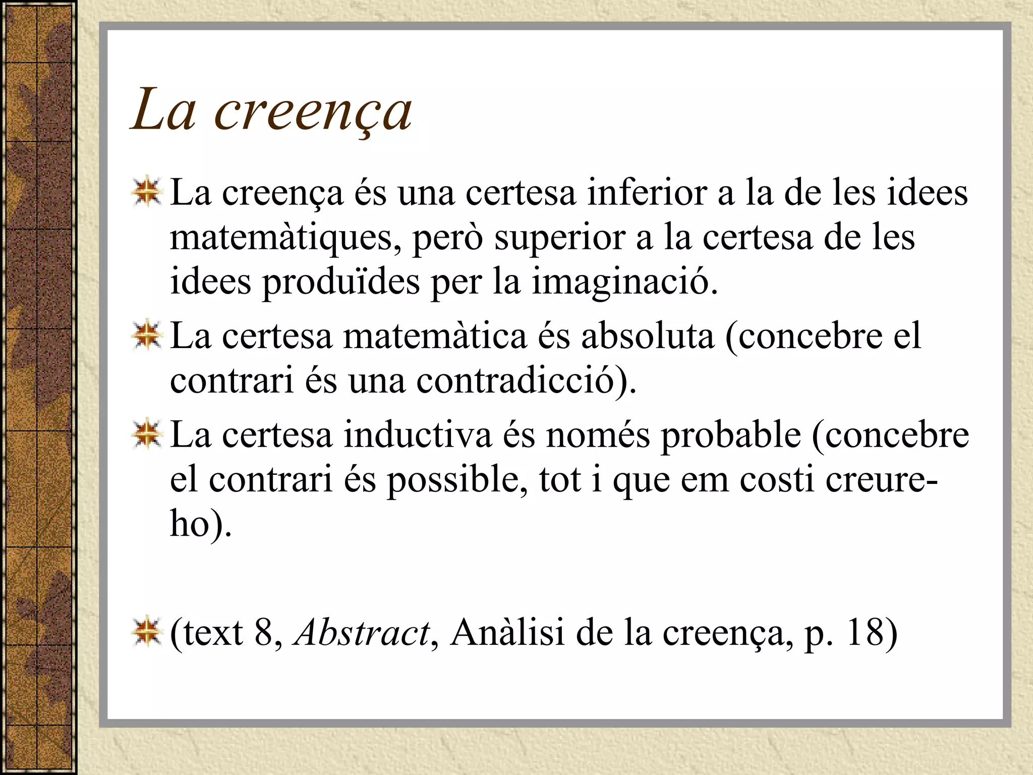 La creença La creença és una certesa inferior a la de les idees matemàtiques, però superior a la certesa de les idees produïdes per la imaginació.  La certesa matemàtica és absoluta (concebre el contrari és una contradicció). La certesa inductiva és només probable (concebre el contrari és possible, tot i que em costi creure-ho). (text 8,  Abstract , Anàlisi de la creença, p. 18) 