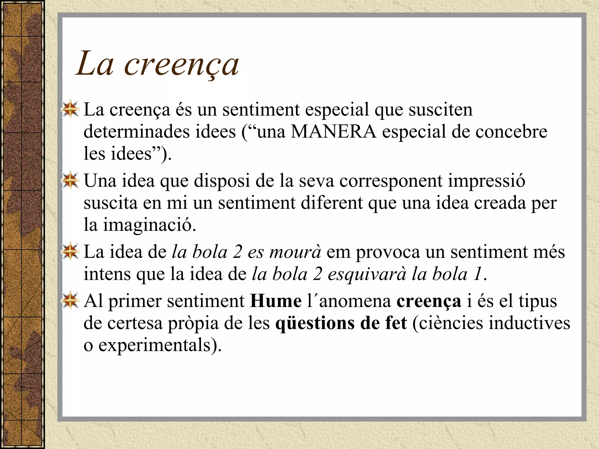 La creença La creença és un sentiment especial que susciten determinades idees (“una MANERA especial de concebre les idees”).  Una idea que disposi de la seva corresponent impressió suscita en mi un sentiment diferent que una idea creada per la imaginació.  La idea de  la bola 2 es mourà  em provoca un sentiment més intens que la idea de  la bola 2 esquivarà la bola 1 .  Al primer sentiment  Hume  l´anomena  creença  i és el tipus de certesa pròpia de les  qüestions de fet  (ciències inductives o experimentals).  