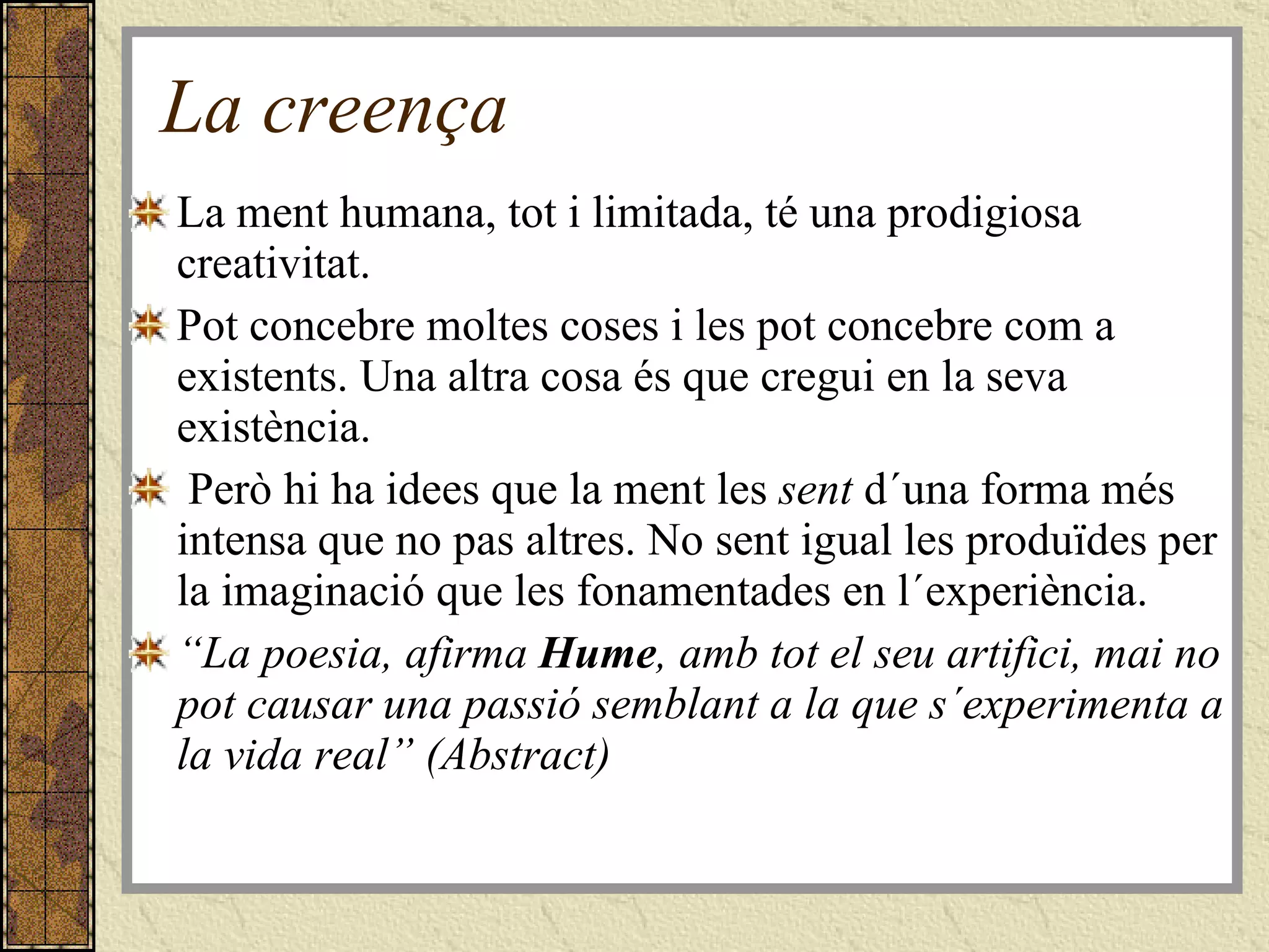 La creença La ment humana, tot i limitada, té una prodigiosa creativitat. Pot concebre moltes coses i les pot concebre com a existents. Una altra cosa és que cregui en la seva existència.  Però hi ha idees que la ment les  sent  d´una forma més intensa que no pas altres. No sent igual les produïdes per la imaginació que les fonamentades en l´experiència. “ La poesia, afirma  Hume , amb tot el seu artifici, mai no pot causar una passió semblant a la que s´experimenta a la vida real” (Abstract) 