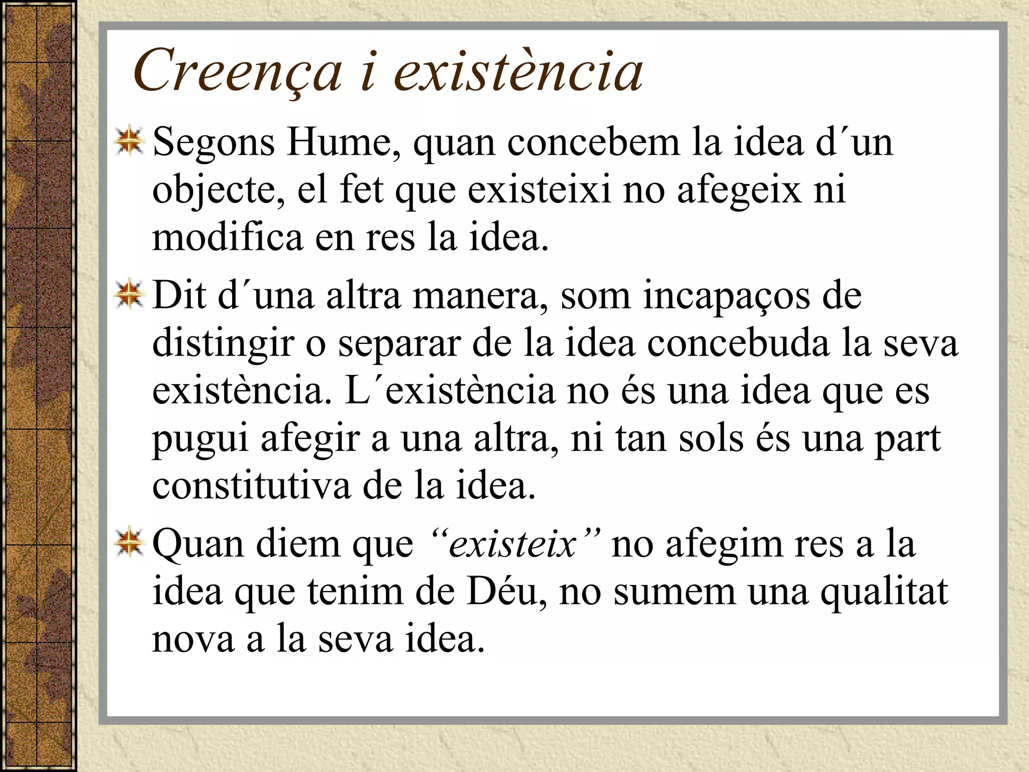 Creença i existència Segons Hume, quan concebem la idea d´un objecte, el fet que existeixi no afegeix ni modifica en res la idea. Dit d´una altra manera, som incapaços de distingir o separar de la idea concebuda la seva existència. L´existència no és una idea que es pugui afegir a una altra, ni tan sols és una part constitutiva de la idea. Quan diem que  “existeix”  no afegim res a la idea que tenim de Déu, no sumem una qualitat nova a la seva idea. 
