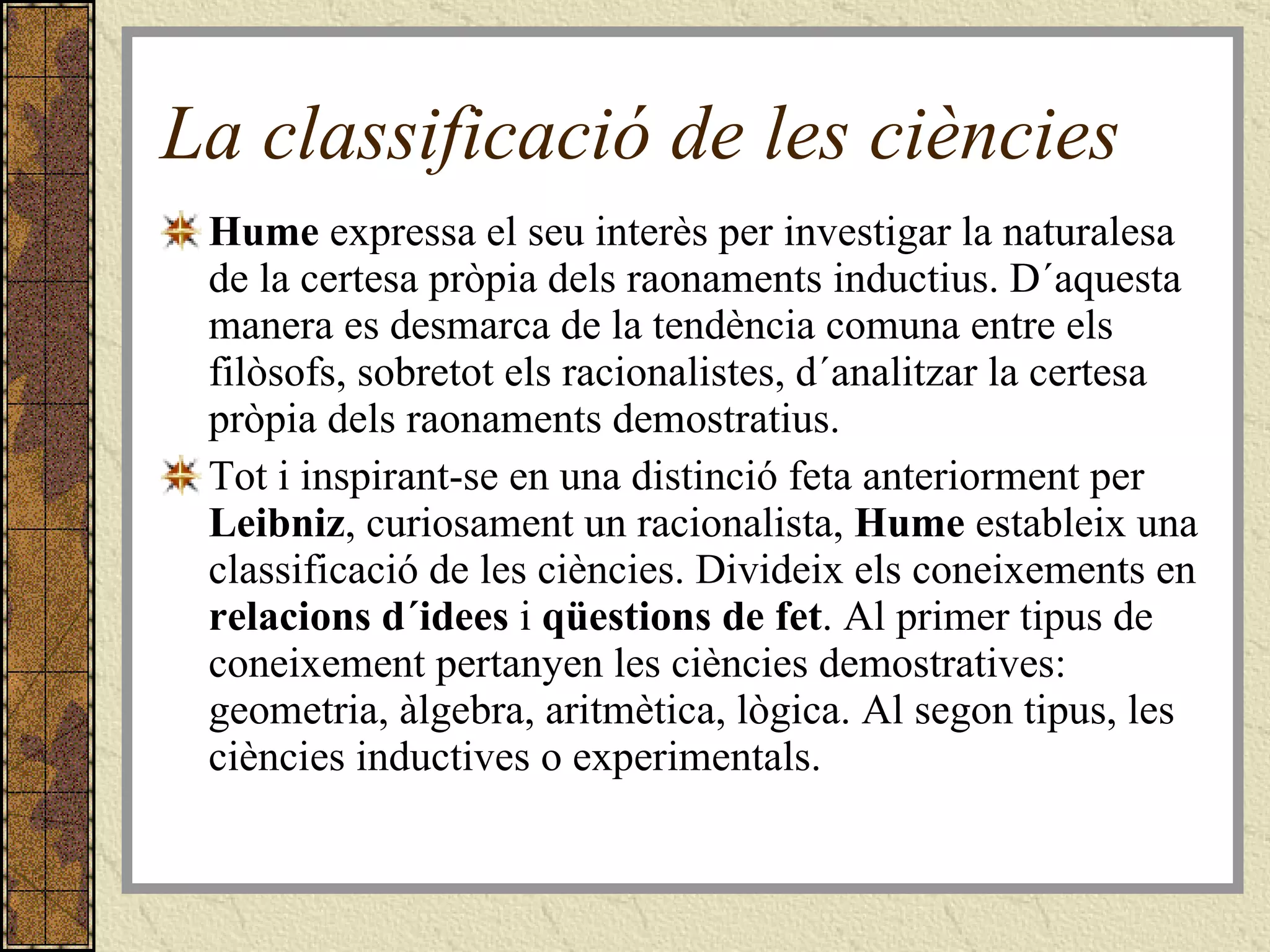 La classificació de les ciències Hume  expressa el seu interès per investigar la naturalesa de la certesa pròpia dels raonaments inductius. D´aquesta manera es desmarca de la tendència comuna entre els filòsofs, sobretot els racionalistes, d´analitzar la certesa pròpia dels raonaments demostratius. Tot i inspirant-se en una distinció feta anteriorment per  Leibniz , curiosament un racionalista,  Hume  estableix una classificació de les ciències. Divideix els coneixements en  relacions d´idees  i  qüestions de fet . Al primer tipus de coneixement pertanyen les ciències demostratives: geometria, àlgebra, aritmètica, lògica. Al segon tipus, les ciències inductives o experimentals. 