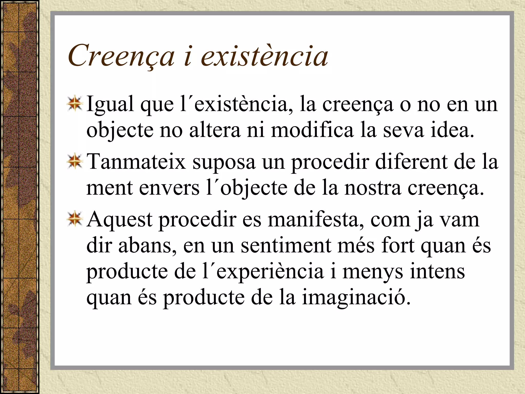 Creença i existència Igual que l´existència, la creença o no en un objecte no altera ni modifica la seva idea. Tanmateix suposa un procedir diferent de la ment envers l´objecte de la nostra creença. Aquest procedir es manifesta, com ja vam dir abans, en un sentiment més fort quan és producte de l´experiència i menys intens quan és producte de la imaginació. 