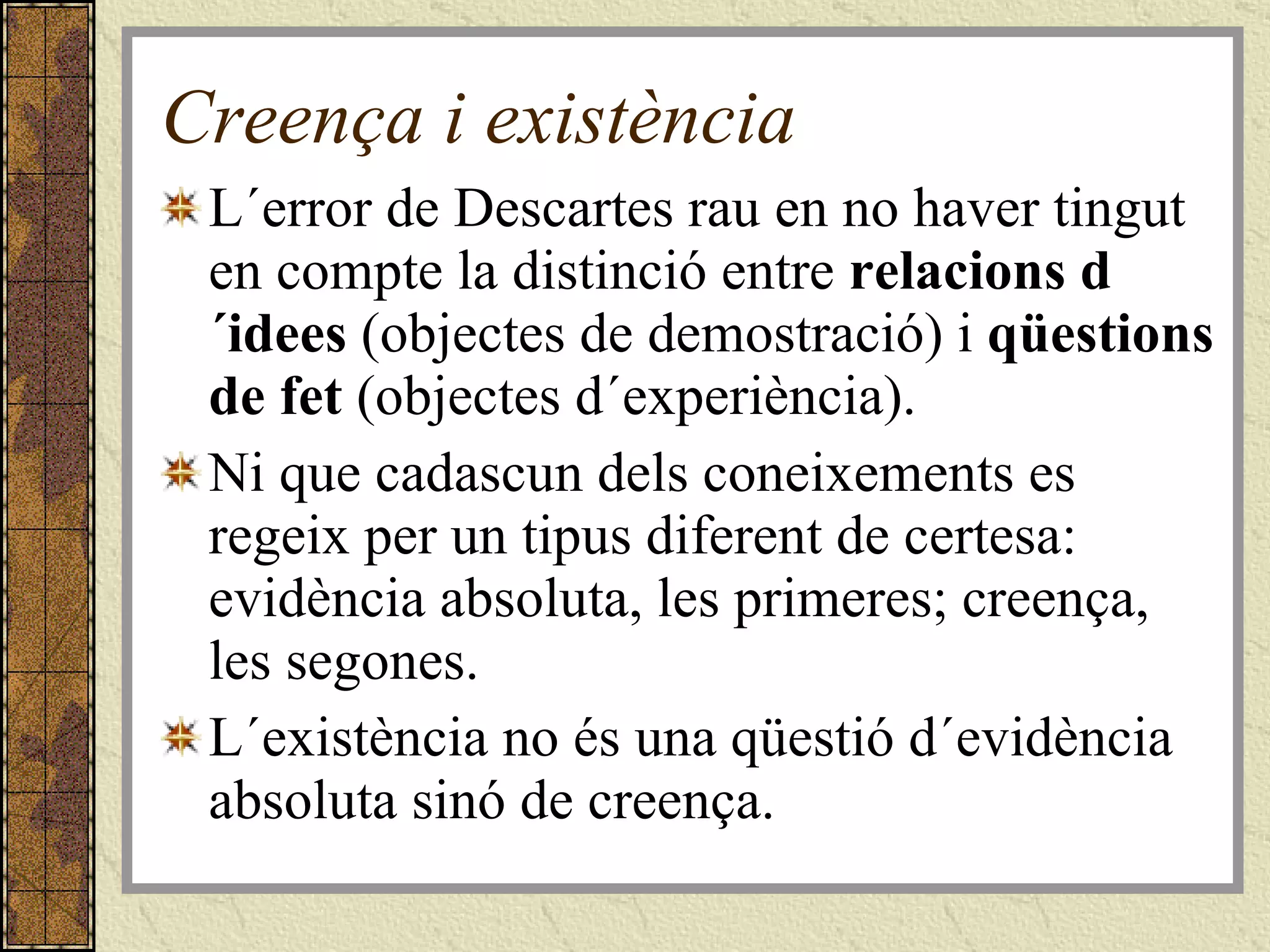 Creença i existència L´error de Descartes rau en no haver tingut en compte la distinció entre  relacions d´idees  (objectes de demostració) i  qüestions de fet  (objectes d´experiència). Ni que cadascun dels coneixements es regeix per un tipus diferent de certesa: evidència absoluta, les primeres; creença, les segones. L´existència no és una qüestió d´evidència absoluta sinó de creença. 
