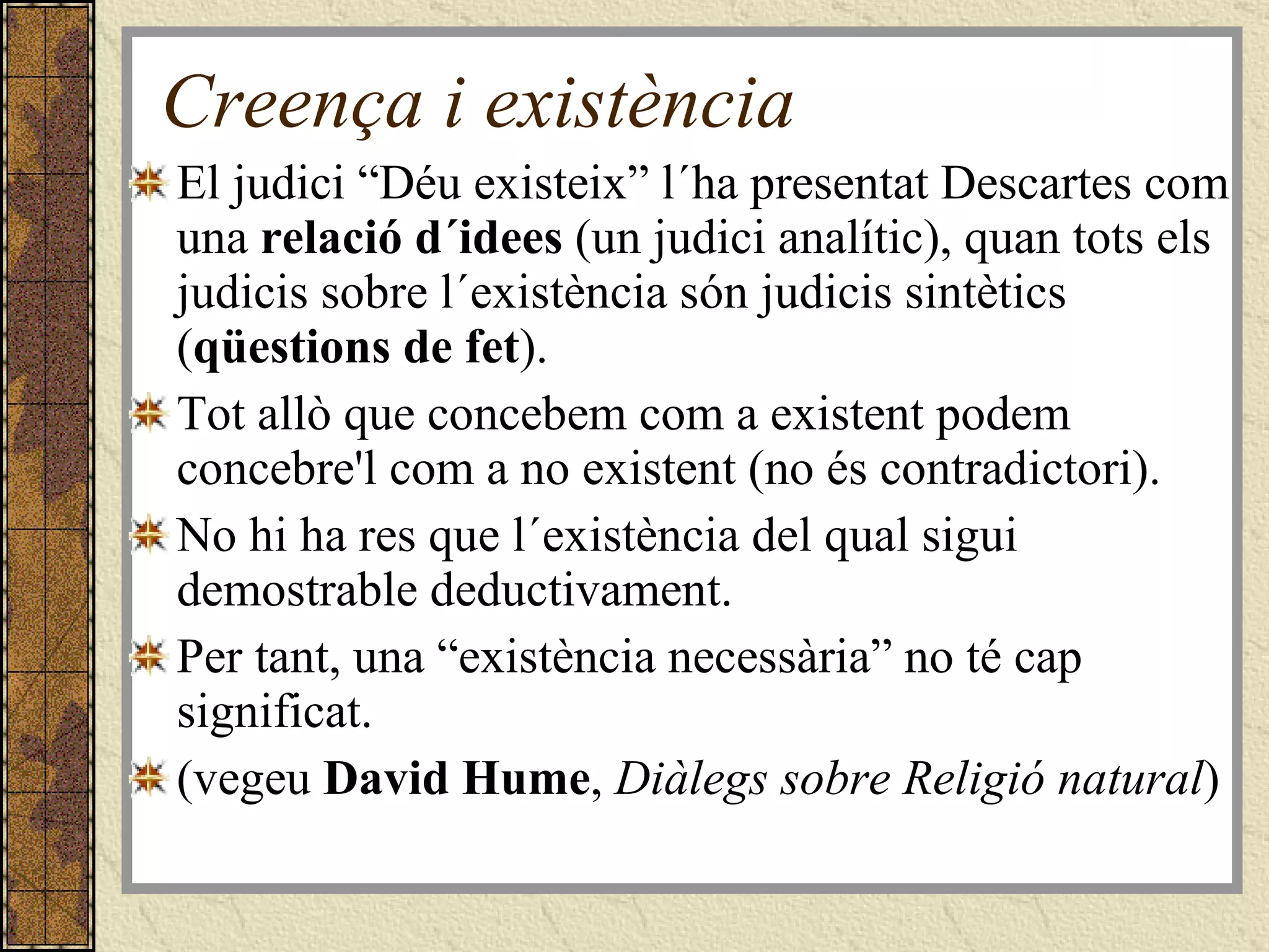 Creença i existència El judici “Déu existeix” l´ha presentat Descartes com una  relació d´idees  (un judici analític), quan tots els judicis sobre l´existència són judicis sintètics ( qüestions de fet ). Tot allò que concebem com a existent podem concebre'l com a no existent (no és contradictori). No hi ha res que l´existència del qual sigui demostrable deductivament. Per tant, una “existència necessària” no té cap significat. (vegeu  David Hume ,  Diàlegs sobre Religió natural ) 