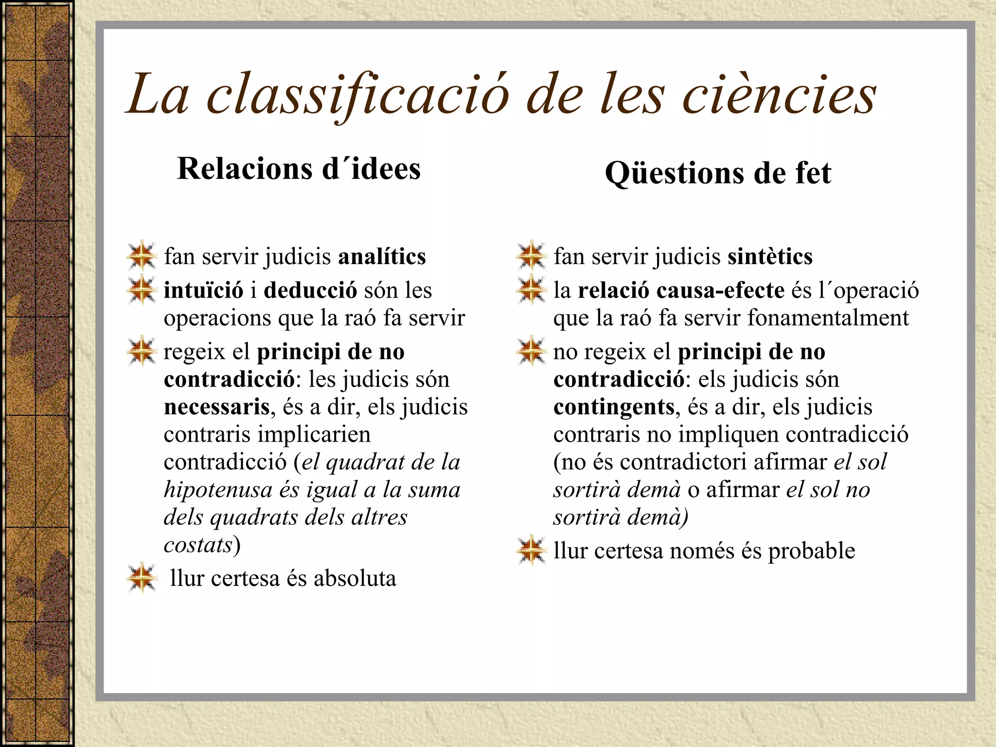 La classificació de les ciències Relacions d´idees fan servir judicis  analítics intuïció  i  deducció  són les operacions que la raó fa servir regeix el  principi de no contradicció : les judicis són  necessaris , és a dir, els judicis contraris implicarien contradicció ( el quadrat de la hipotenusa és igual a la suma dels quadrats dels altres costats ) llur certesa és absoluta   Qüestions de fet fan servir judicis  sintètics la  relació causa-efecte  és l´operació que la raó fa servir fonamentalment no regeix el  principi de no contradicció : els judicis són  contingents , és a dir, els judicis contraris no impliquen contradicció (no és contradictori afirmar  el sol sortirà demà  o afirmar  el sol no sortirà demà) llur certesa només és probable   