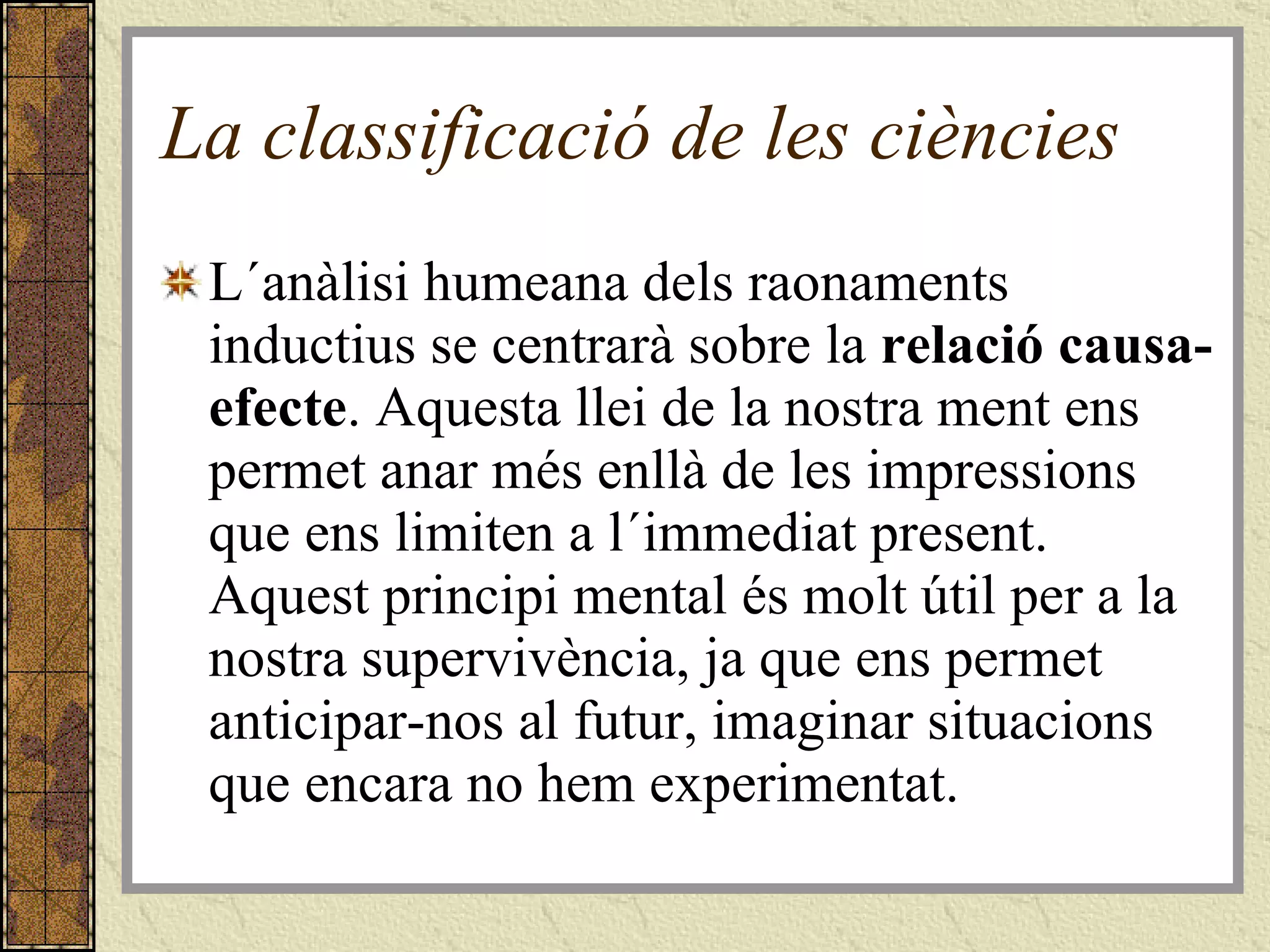 La classificació de les ciències L´anàlisi humeana dels raonaments inductius se centrarà sobre la  relació causa-efecte . Aquesta llei de la nostra ment ens permet anar més enllà de les impressions que ens limiten a l´immediat present. Aquest principi mental és molt útil per a la nostra supervivència, ja que ens permet anticipar-nos al futur, imaginar situacions que encara no hem experimentat. 