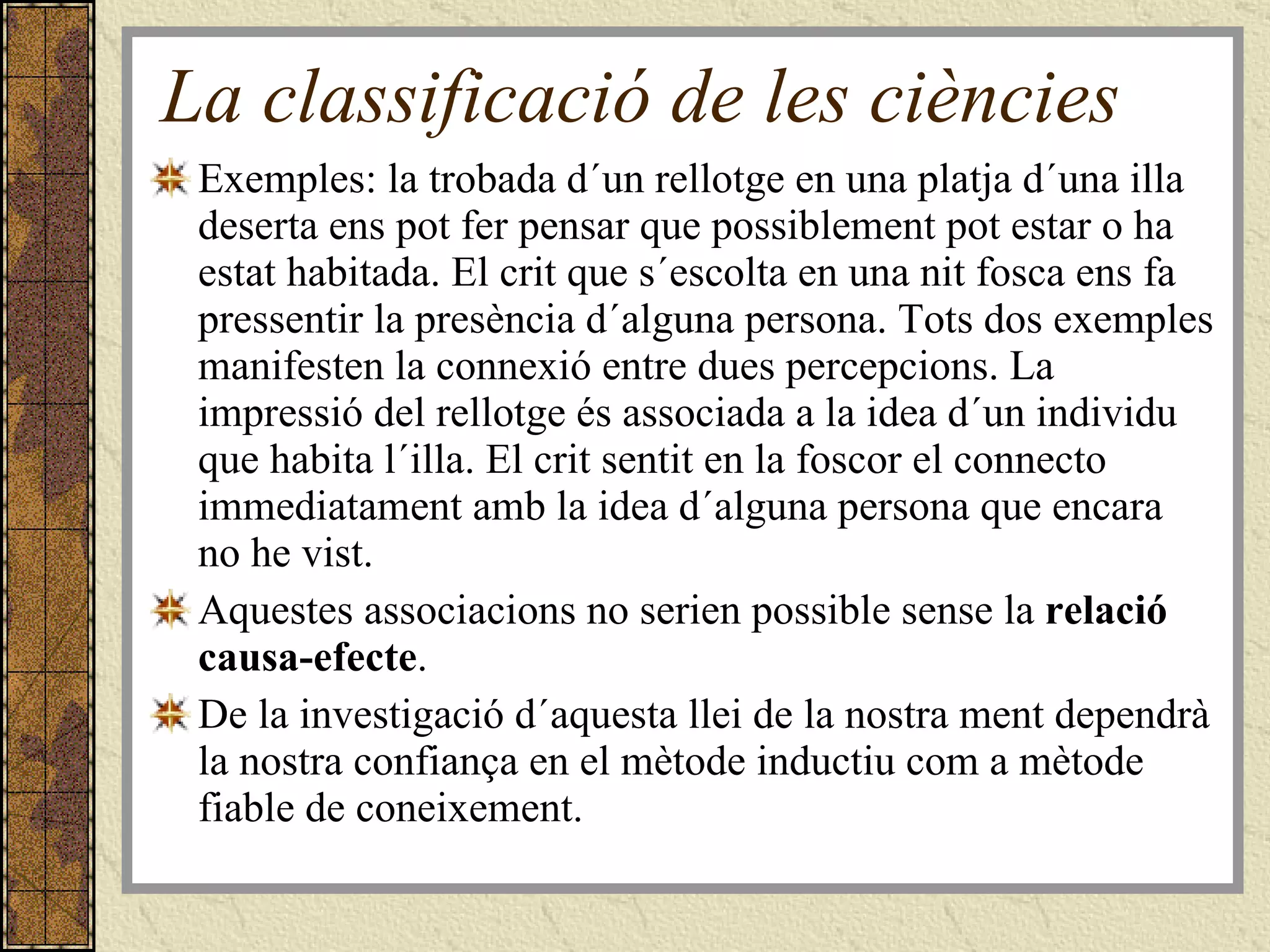 La classificació de les ciències Exemples: la trobada d´un rellotge en una platja d´una illa deserta ens pot fer pensar que possiblement pot estar o ha estat habitada. El crit que s´escolta en una nit fosca ens fa pressentir la presència d´alguna persona. Tots dos exemples manifesten la connexió entre dues percepcions. La impressió del rellotge és associada a la idea d´un individu que habita l´illa. El crit sentit en la foscor el connecto immediatament amb la idea d´alguna persona que encara no he vist.  Aquestes associacions no serien possible sense la  relació causa-efecte .  De la investigació d´aquesta llei de la nostra ment dependrà la nostra confiança en el mètode inductiu com a mètode fiable de coneixement. 