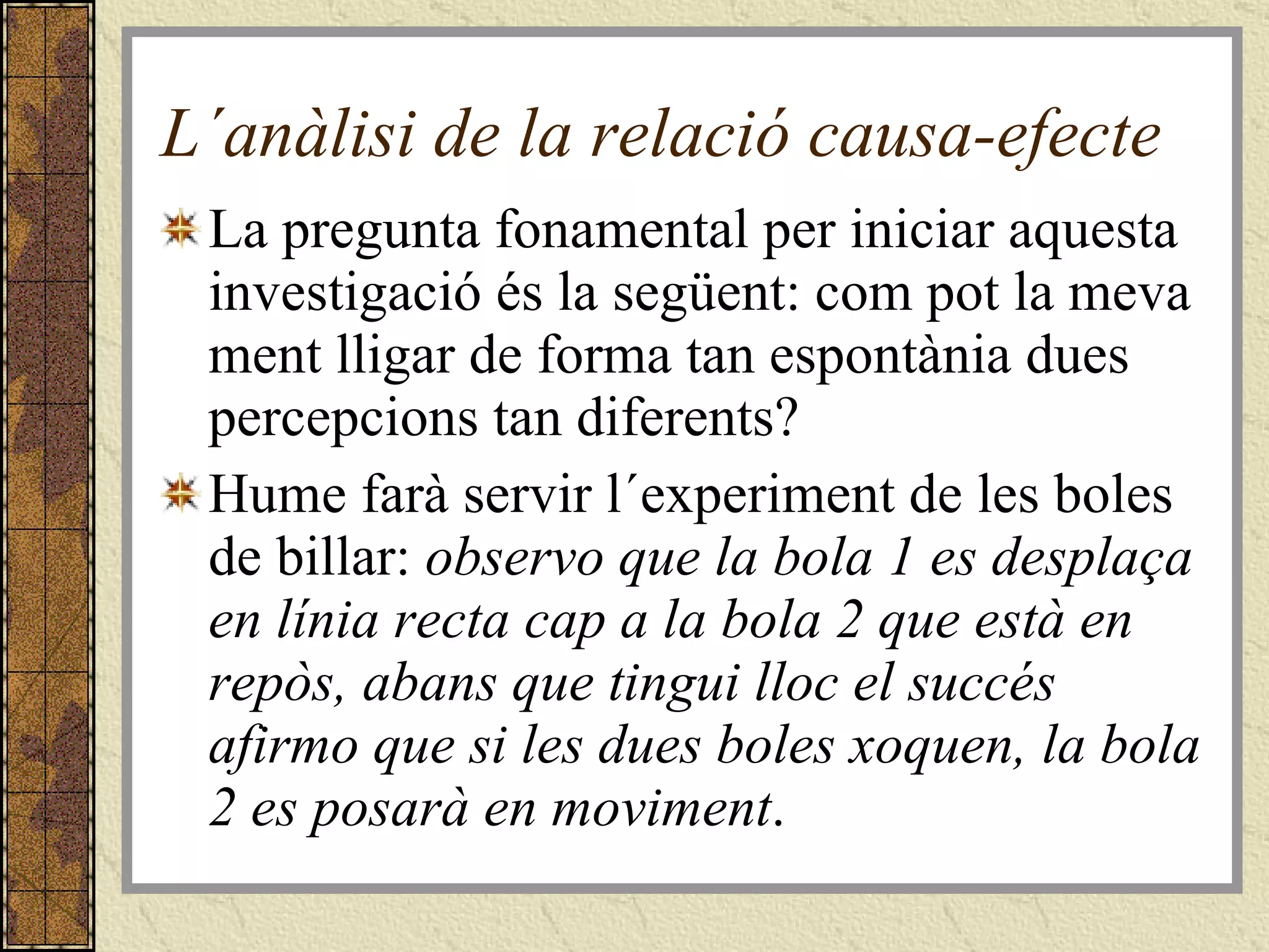 L´anàlisi de la relació causa-efecte La pregunta fonamental per iniciar aquesta investigació és la següent: com pot la meva ment lligar de forma tan espontània dues percepcions tan diferents?  Hume farà servir l´experiment de les boles de billar:  observo que la bola 1 es desplaça en línia recta cap a la bola 2 que està en repòs, abans que tingui lloc el succés afirmo que si les dues boles xoquen, la bola 2 es posarà en moviment . 