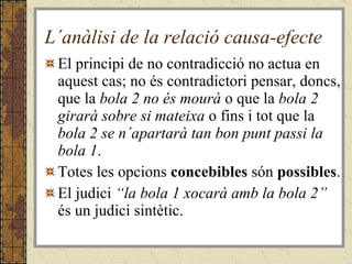 L´anàlisi de la relació causa-efecte El principi de no contradicció no actua en aquest cas; no és contradictori pensar, doncs, que la  bola 2 no és mourà  o que la  bola 2 girarà sobre si mateixa  o fins i tot   que la  bola 2 se n´apartarà tan bon punt passi la bola 1 . Totes les opcions  concebibles  són  possibles . El judici  “la bola 1 xocarà amb la bola 2”  és un judici sintètic. 