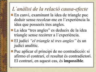 L´anàlisi de la relació causa-efecte En canvi, examinant la idea de triangle puc deduir sense recolzar-me en l´experiència la idea que posseeix tres angles.  La idea “tres angles” es dedueix de la idea triangle sense recórrer a l´experiència. El judici  “el triangle té tres angles”  és un judici analític. Puc aplicar el principi de no contradicció: si afirmo el contrari, el resultat és contradictori. El contrari, en aquest cas, és  impossible . . 