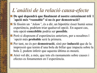 L´anàlisi de la relació causa-efecte De què dependrà que finalment el nostre enteniment triï  l´opció més “raonable” si no és per demostració? Si fóssim un  “Adam” , és a dir, un hipotètic ésser humà sense experiència, podríem triar qualsevol opció. En aquest cas, tota opció  concebible  podria ser  possible . Però si disposem d´experiències anteriors, per a nosaltres l´opció més  probable  serà la primera. Per tant, no és per  demostració , sinó per  inducció  que de la impressió que tenim d´una bola de billar que impacta sobre la bola 2, podem inferir que aquesta última es mourà. Això vol dir, a més, que tots els raonaments sobre causes i efectes es fonamenten en l´experiència. 